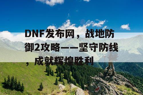 DNF发布网，战地防御2攻略——坚守防线，成就辉煌胜利