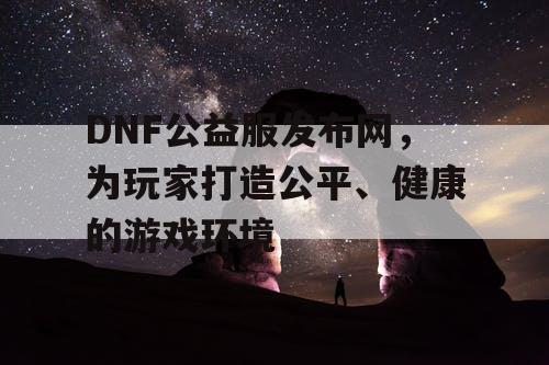 DNF公益服发布网，为玩家打造公平、健康的游戏环境