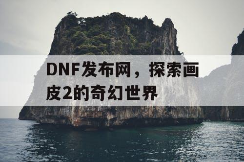 DNF发布网，探索画皮2的奇幻世界