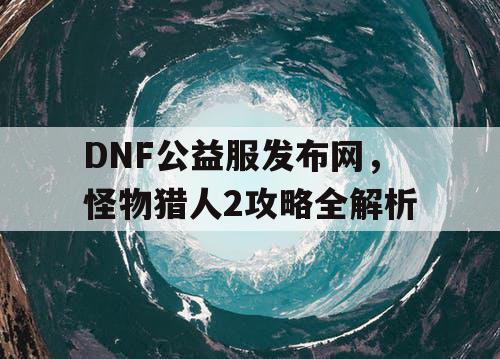 DNF公益服发布网，怪物猎人2攻略全解析