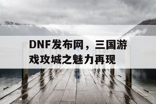 DNF发布网，三国游戏攻城之魅力再现