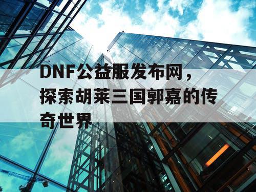 DNF公益服发布网，探索胡莱三国郭嘉的传奇世界