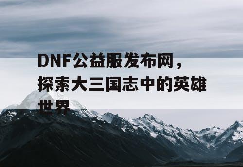 DNF公益服发布网，探索大三国志中的英雄世界