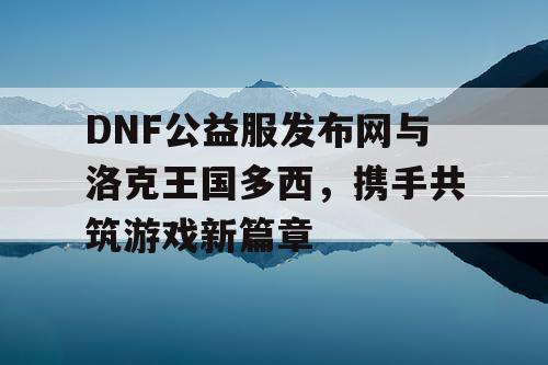 DNF公益服发布网与洛克王国多西，携手共筑游戏新篇章