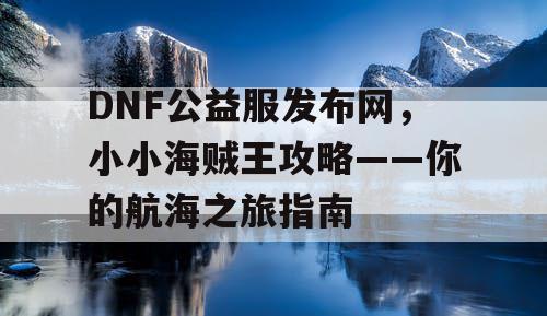 DNF公益服发布网，小小海贼王攻略——你的航海之旅指南