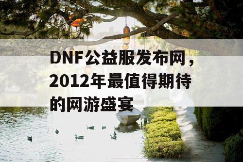 DNF公益服发布网，2012年最值得期待的网游盛宴