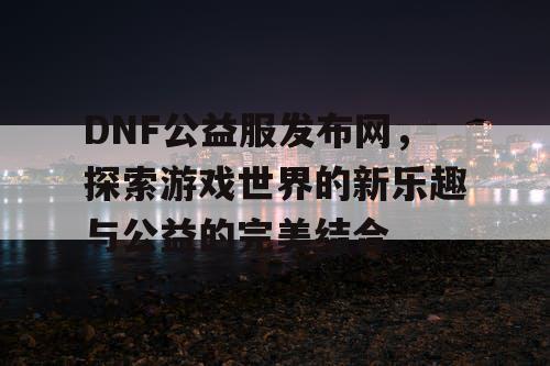 DNF公益服发布网，探索游戏世界的新乐趣与公益的完美结合