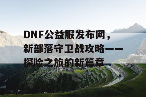 DNF公益服发布网，新部落守卫战攻略——探险之旅的新篇章