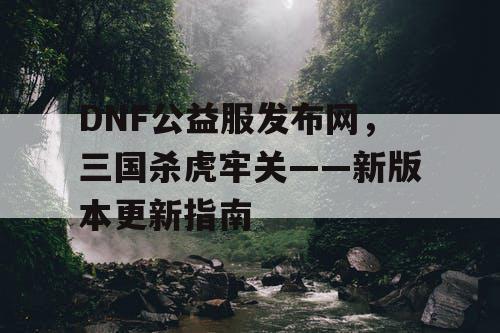 DNF公益服发布网，三国杀虎牢关——新版本更新指南