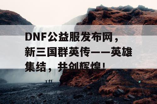 DNF公益服发布网，新三国群英传——英雄集结，共创辉煌！