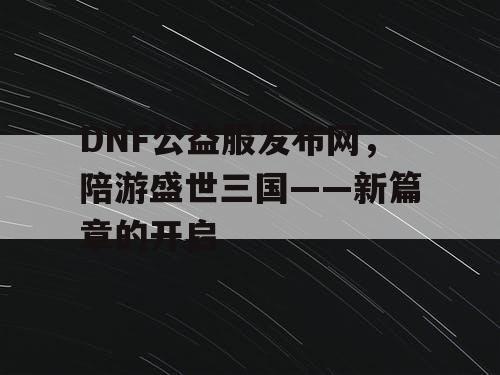 DNF公益服发布网，陪游盛世三国——新篇章的开启