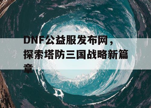 DNF公益服发布网，探索塔防三国战略新篇章