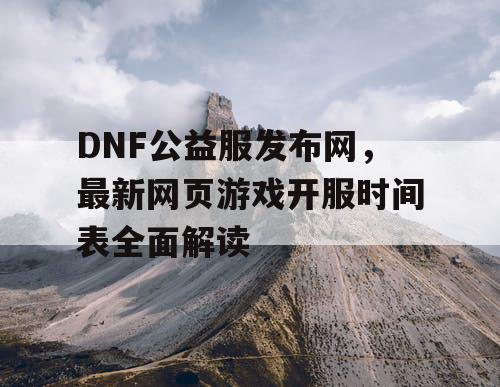 DNF公益服发布网，最新网页游戏开服时间表全面解读