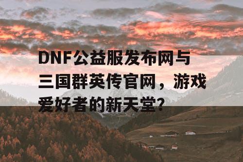 DNF公益服发布网与三国群英传官网，游戏爱好者的新天堂？