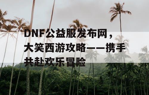 DNF公益服发布网，大笑西游攻略——携手共赴欢乐冒险