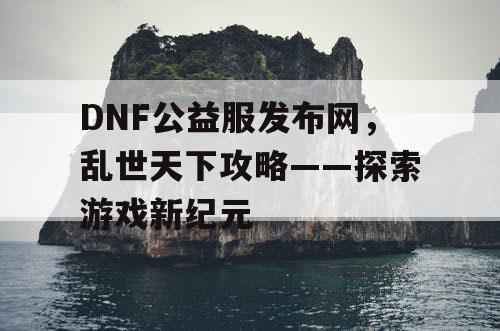 DNF公益服发布网，乱世天下攻略——探索游戏新纪元