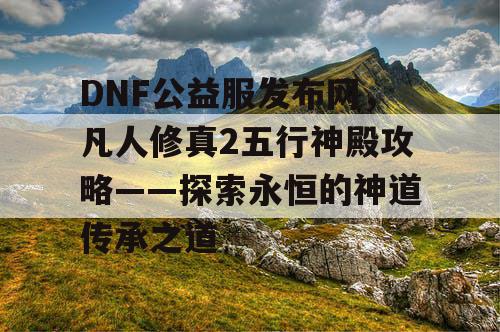 DNF公益服发布网，凡人修真2五行神殿攻略——探索永恒的神道传承之道