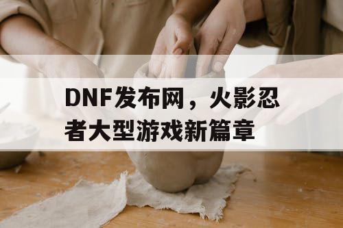 DNF发布网，火影忍者大型游戏新篇章