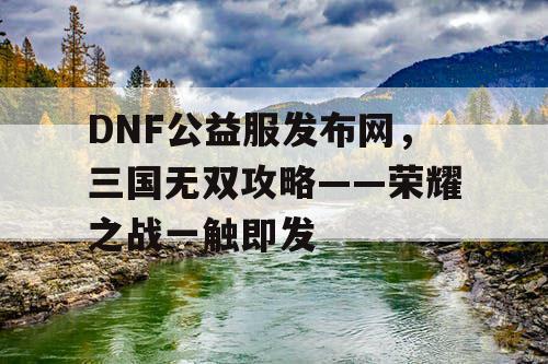 DNF公益服发布网，三国无双攻略——荣耀之战一触即发