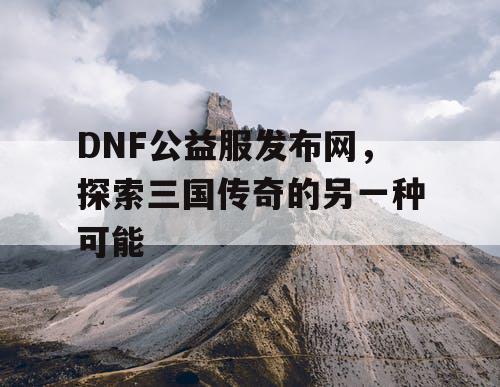 DNF公益服发布网，探索三国传奇的另一种可能