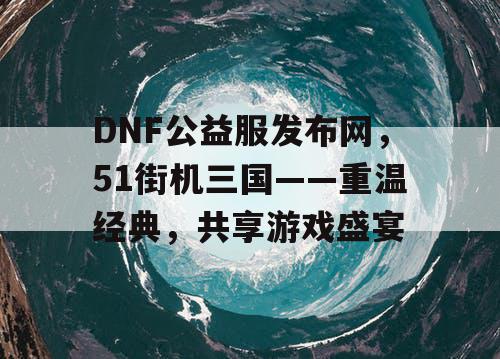 DNF公益服发布网，51街机三国——重温经典，共享游戏盛宴