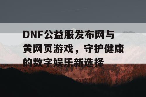 DNF公益服发布网与黄网页游戏，守护健康的数字娱乐新选择