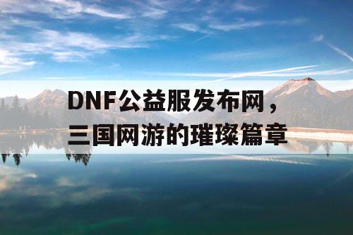 DNF公益服发布网，三国网游的璀璨篇章