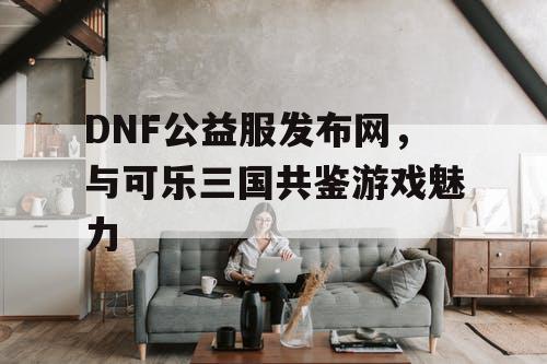 DNF公益服发布网，与可乐三国共鉴游戏魅力