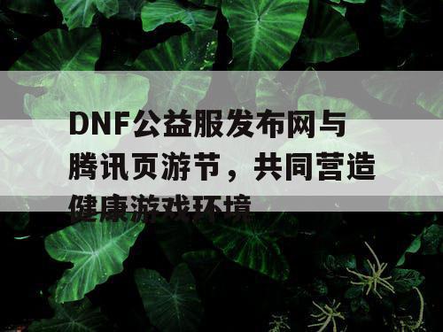 DNF公益服发布网与腾讯页游节，共同营造健康游戏环境