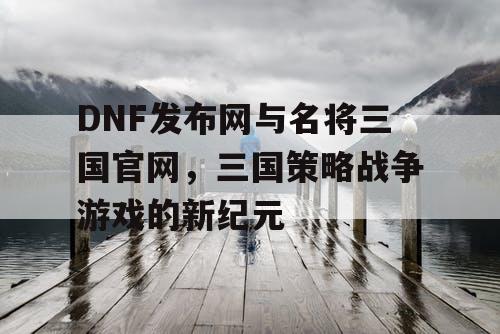 DNF发布网与名将三国官网，三国策略战争游戏的新纪元