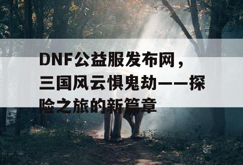 DNF公益服发布网，三国风云惧鬼劫——探险之旅的新篇章