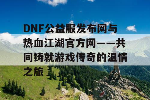 DNF公益服发布网与热血江湖官方网——共同铸就游戏传奇的温情之旅