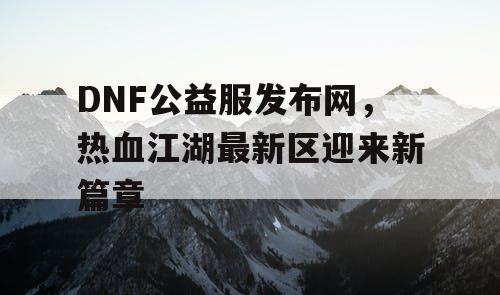 DNF公益服发布网，热血江湖最新区迎来新篇章